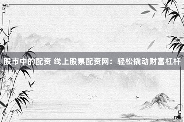 股市中的配资 线上股票配资网：轻松撬动财富杠杆
