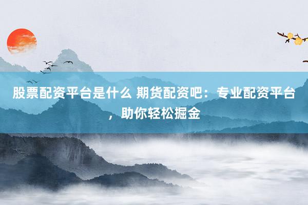 股票配资平台是什么 期货配资吧：专业配资平台，助你轻松掘金
