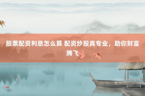 股票配资利息怎么算 配资炒股真专业，助你财富腾飞
